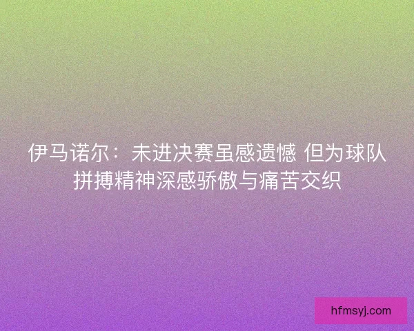 伊马诺尔：未进决赛虽感遗憾 但为球队拼搏精神深感骄傲与痛苦交织