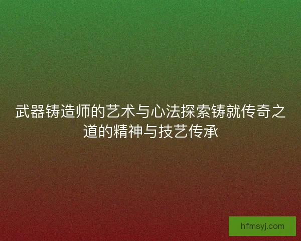 武器铸造师的艺术与心法探索铸就传奇之道的精神与技艺传承