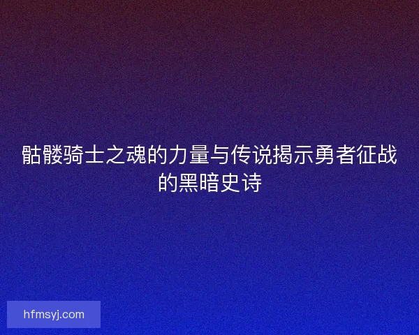 骷髅骑士之魂的力量与传说揭示勇者征战的黑暗史诗