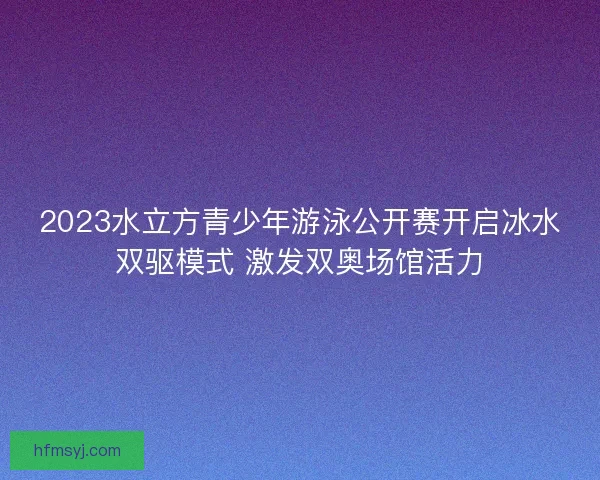2023水立方青少年游泳公开赛开启冰水双驱模式 激发双奥场馆活力