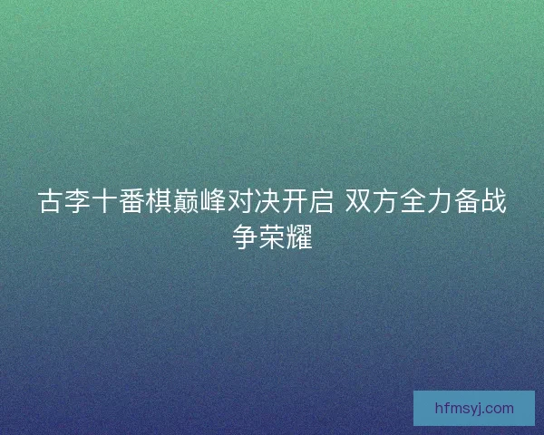 古李十番棋巅峰对决开启 双方全力备战争荣耀