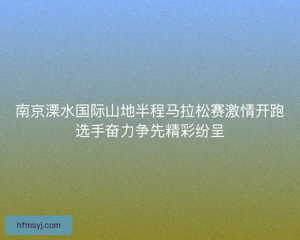 南京溧水国际山地半程马拉松赛激情开跑选手奋力争先精彩纷呈