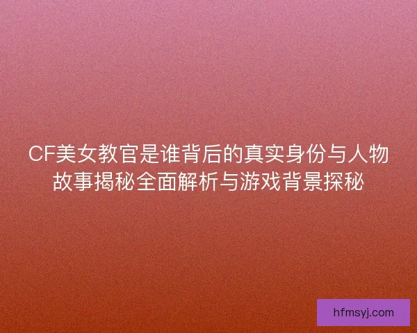 CF美女教官是谁背后的真实身份与人物故事揭秘全面解析与游戏背景探秘