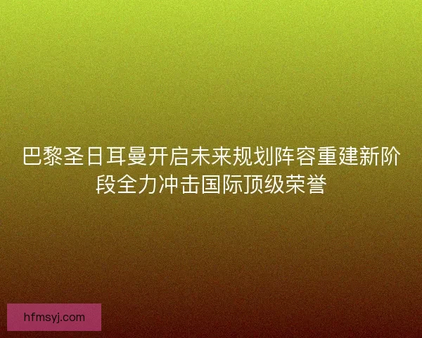 巴黎圣日耳曼开启未来规划阵容重建新阶段全力冲击国际顶级荣誉 巴黎圣日耳曼开启未来规划阵容重建新阶段全力冲击国际顶级荣誉