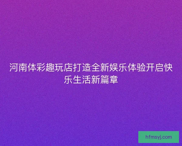 河南体彩趣玩店打造全新娱乐体验开启快乐生活新篇章