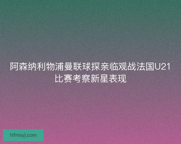 阿森纳利物浦曼联球探亲临观战法国U21比赛考察新星表现