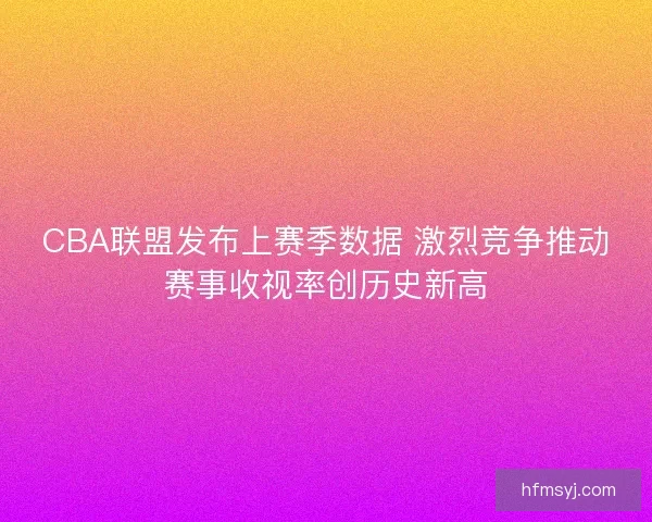 CBA联盟发布上赛季数据 激烈竞争推动赛事收视率创历史新高