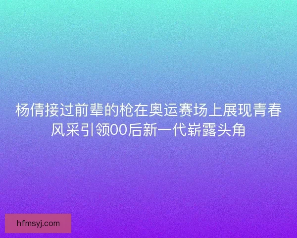 杨倩接过前辈的枪在奥运赛场上展现青春风采引领00后新一代崭露头角
