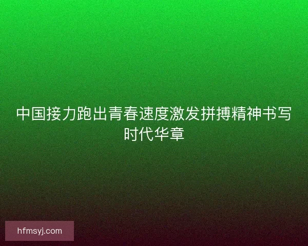 中国接力跑出青春速度激发拼搏精神书写时代华章