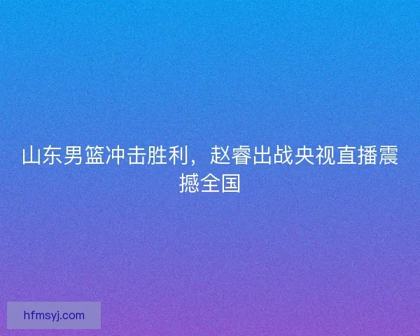 山东男篮冲击胜利,赵睿出战央视直播震撼全国 山东男篮冲击胜利,赵睿出战央视直播震撼全国
