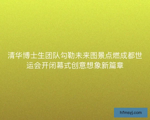 清华博士生团队勾勒未来图景点燃成都世运会开闭幕式创意想象新篇章