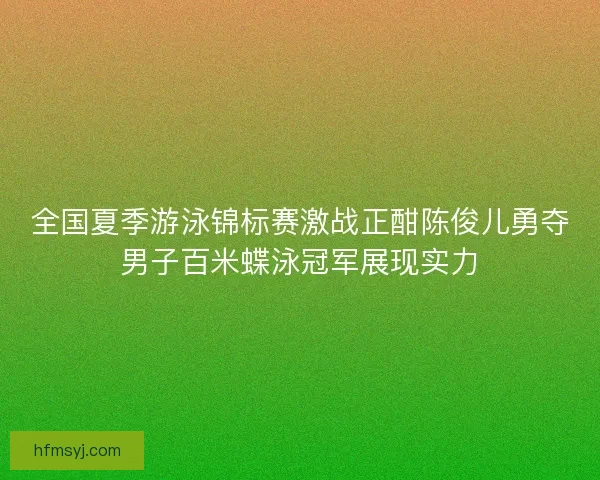 全国夏季游泳锦标赛激战正酣陈俊儿勇夺男子百米蝶泳冠军展现实力
