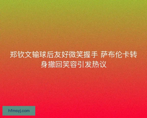 郑钦文输球后友好微笑握手 萨布伦卡转身撤回笑容引发热议
