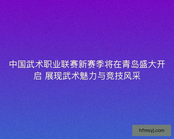 中国武术职业联赛新赛季将在青岛盛大开启 展现武术魅力与竞技风采