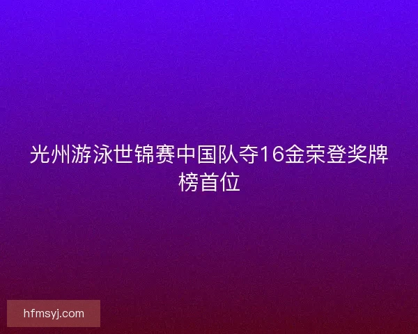 光州游泳世锦赛中国队夺16金荣登奖牌榜首位